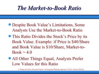 The Market-to-Book Ratio Despite Book Value’s Limitations, Some Analysts Use the Market-to-Book Ratio This Ratio Divides the Stock’s Price by its Book Value. Example: if Price is $40/Share and Book Value is $10/Share, Market-to-Book = 4.0 All Other Things Equal, Analysts Prefer Low Values for this Ratio  