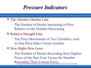 Pressure Indicators The Advance Decline Line The Number of Stocks Increasing in Price Relative to the Number Decreasing Relative Strength Line The Price Movements of Two Variables, such as One Price Index Versus Another New Highs-New Lows The Number of Stocks Recording their Highest Prices of the Past Year Versus the Number Recording Their Lowest Prices 