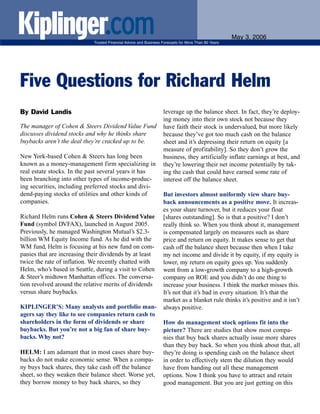 May 3, 2006
                             Trusted Financial Advice and Business Forecasts for More Than 80 Years




Five Questions for Richard Helm
By David Landis                                                    leverage up the balance sheet. In fact, they’re deploy-
                                                                   ing money into their own stock not because they
The manager of Cohen & Steers Dividend Value Fund                  have faith their stock is undervalued, but more likely
discusses dividend stocks and why he thinks share                  because they’ve got too much cash on the balance
buybacks aren’t the deal they’re cracked up to be.                 sheet and it’s depressing their return on equity [a
                                                                   measure of profitability]. So they don’t grow the
New York-based Cohen & Steers has long been                        business, they artificially inflate earnings at best, and
known as a money-management firm specializing in                   they’re lowering their net income potentially by tak-
real estate stocks. In the past several years it has               ing the cash that could have earned some rate of
been branching into other types of income-produc-                  interest off the balance sheet.
ing securities, including preferred stocks and divi-
dend-paying stocks of utilities and other kinds of                 But investors almost uniformly view share buy-
companies.                                                         back announcements as a positive move. It increas-
                                                                   es your share turnover, but it reduces your float
Richard Helm runs Cohen & Steers Dividend Value                    [shares outstanding]. So is that a positive? I don’t
Fund (symbol DVFAX), launched in August 2005.                      really think so. When you think about it, management
Previously, he managed Washington Mutual’s $2.3-                   is compensated largely on measures such as share
billion WM Equity Income fund. As he did with the                  price and return on equity. It makes sense to get that
WM fund, Helm is focusing at his new fund on com-                  cash off the balance sheet because then when I take
panies that are increasing their dividends by at least             my net income and divide it by equity, if my equity is
twice the rate of inflation. We recently chatted with              lower, my return on equity goes up. You suddenly
Helm, who’s based in Seattle, during a visit to Cohen              went from a low-growth company to a high-growth
& Steer’s midtown Manhattan offices. The conversa-                 company on ROE and you didn’t do one thing to
tion revolved around the relative merits of dividends              increase your business. I think the market misses this.
versus share buybacks.                                             It’s not that it’s bad in every situation. It’s that the
                                                                   market as a blanket rule thinks it’s positive and it isn’t
KIPLINGER’S: Many analysts and portfolio man-                      always positive.
agers say they like to see companies return cash to
shareholders in the form of dividends or share                     How do management stock options fit into the
buybacks. But you’re not a big fan of share buy-                   picture? There are studies that show most compa-
backs. Why not?                                                    nies that buy back shares actually issue more shares
                                                                   than they buy back. So when you think about that, all
HELM: I am adamant that in most cases share buy-                   they’re doing is spending cash on the balance sheet
backs do not make economic sense. When a compa-                    in order to effectively stem the dilution they would
ny buys back shares, they take cash off the balance                have from handing out all these management
sheet, so they weaken their balance sheet. Worse yet,              options. Now I think you have to attract and retain
they borrow money to buy back shares, so they                      good management. But you are just getting on this
 