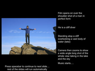 Film opens on over the shoulder shot of a man in perfect form He is a cliff diver Standing atop a cliff overlooking a vast body of water (lake) Camera then zooms to show a wide angle long shot of the whole view taking in the lake and the sky Music starts…. Press spacebar to continue to next slide…  rest of the slides will run automatically  