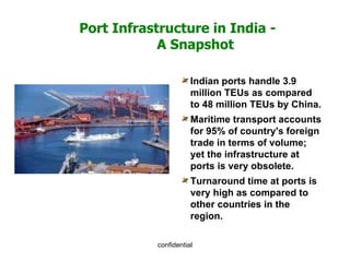 Port Infrastructure in India -  A Snapshot Indian ports handle 3.9 million TEUs as compared to 48 million TEUs by China. Maritime transport accounts for 95% of country's foreign trade in terms of volume; yet the infrastructure at ports is very obsolete. Turnaround time at ports is very high as compared to other countries in the region. 