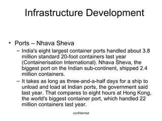 Infrastructure Development Ports – Nhava Sheva India's eight largest container ports handled about 3.8 million standard 20-foot containers last year (Containerisation International). Nhava Sheva, the biggest port on the Indian sub-continent, shipped 2.4 million containers. It takes as long as three-and-a-half days for a ship to unload and load at Indian ports, the government said last year. That compares to eight hours at Hong Kong, the world's biggest container port, which handled 22 million containers last year. 