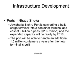 Infrastructure Development Ports – Nhava Sheva Jawaharlal Nehru Port is converting a bulk cargo terminal into a container terminal at a cost of 9 billion rupees ($205 million) and the expanded capacity will be ready by 2010. The port will be able to handle an additional 1.5 million containers a year after the new terminal is built 