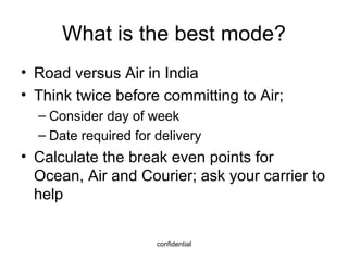 What is the best mode? Road versus Air in India Think twice before committing to Air; Consider day of week Date required for delivery Calculate the break even points for Ocean, Air and Courier; ask your carrier to help 