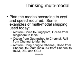 Thinking multi-modal Plan the modes according to cost and speed required.  Some examples of multi-modal shipping used today: Air from China to Singapore, Ocean from Singapore to India Ocean from Guangzhou to Chennai, Rail from Chennai to Mumbai Air from Hong Kong to Chennai, Road from Chennai to South India, Air from Chennai to BOM, DEL and CCU 