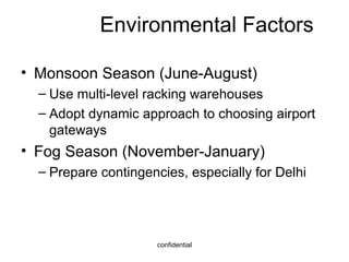 Environmental Factors Monsoon Season (June-August) Use multi-level racking warehouses Adopt dynamic approach to choosing airport gateways Fog Season (November-January) Prepare contingencies, especially for Delhi 