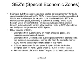 SEZ’s (Special Economic Zones) SEZ's are duty free enclaves and are treated as foreign territory for trade operations & duties and tariffs. SEZ's provide internationally competitive & hassle free environment for exports, units may be set up in SEZ’s for manufacture of goods, rendering of services & trading.  Up to 100% Foreign Direct Investment (FDI)  in manufacturing sector is allowed through automatic route barring a few sectors.  Units in SEZ’s have to be net foreign exchange earners within 3 years. Other benefits of SEZ's Exemption from customs duty on import of capital goods, raw materials, consumables & spares Exemption from Central Excise duty on procurement of capital goods, raw materials, consumables, spares, etc. from the domestic market 100% income tax exemption for a block of five years; 50% tax exemptions for two years; & Up to 50% of the Profits ploughed back for next 3 years under S.10-A of Income Tax Act Reimbursement of Central Sales Tax paid on domestic purchases 