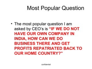 Most Popular Question The most popular question I am asked by CEO’s is  “IF WE DO NOT HAVE OUR OWN COMPANY IN INDIA, HOW CAN WE DO BUSINESS THERE AND GET PROFITS REPATRIATED BACK TO OUR HOME COUNTRY?” 