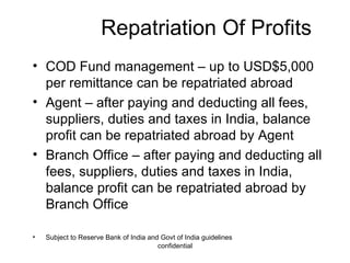 Repatriation Of Profits COD Fund management – up to USD$5,000 per remittance can be repatriated abroad Agent – after paying and deducting all fees, suppliers, duties and taxes in India, balance profit can be repatriated abroad by Agent Branch Office – after paying and deducting all fees, suppliers, duties and taxes in India, balance profit can be repatriated abroad by Branch Office Subject to Reserve Bank of India and Govt of India guidelines 