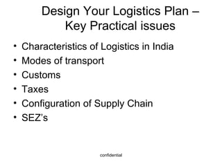 Design Your Logistics Plan – Key Practical issues Characteristics of Logistics in India Modes of transport Customs Taxes Configuration of Supply Chain SEZ’s 