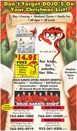Day • Evening • Weekend Classes • Family Fun
                        • All Ages • All Levels




                14.95
               $
                                                 for kids,
                FREE
                                                    for
               •Uniform
                • Tattoo
                                                  adults,                   Mighty
                • Intro.            for kids,
                  Class                          for life…                 Dragons
                                   for adults,
                                    for life…
                 (8 Classes)
                                                                             Ages
                      Offer ends 12/31/07
                                                                              3-5
             DOJO KARATE OFFERS HEALTHY BENEFITS:
             Discipline • Confidence • Self-Defense
                • Concentration • Weight Control
              • All Around Muscle Strength/Tone




  Newly
              BUFFALO                                ELK RIVER
Expanded
Location!
              409 East Hwy. 55                     19122 Freeport St. NW
            (Next to Buck’s Pizza)                    (Elk Park Center)
       763-684-1000                              763-441-CHOP(2467)
                                                    WACONIA
        MONTICELLO
                                                      546 Elm St. So.
       9375 Deegon Ave., Ste. A
                                                     (Next to D’Vinci’s)
        (Next to Monti Theater)
                                                 952-361-KIDS(5437)
       763-295-4919
 