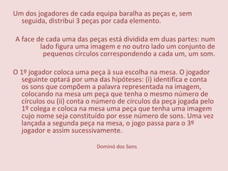 Dominó dos Sons Um dos jogadores de cada equipa baralha as peças e, sem seguida, distribui 3 peças por cada elemento.   A face de cada uma das peças está dividida em duas partes: num lado figura uma imagem e no outro lado um conjunto de pequenos círculos correspondendo a cada um, um som.   O 1º jogador coloca uma peça à sua escolha na mesa. O jogador seguinte optará por uma das hipóteses: (i) identifica e conta os sons que compõem a palavra representada na imagem, colocando na mesa um peça que tenha o mesmo número de círculos ou (ii) conta o número de círculos da peça jogada pelo 1º colega e coloca na mesa uma peça que tenha uma imagem cujo nome seja constituído por esse número de sons. Uma vez lançada a segunda peça na mesa, o jogo passa para o 3º jogador e assim sucessivamente. 