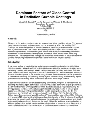 Dominant Factors of Gloss Control
            in Radiation Curable Coatings
               Suresh K. Devisetti *, Loyd J. Burcham and Richard C. MacQueen
                                     Congoleum Corporation
                                         P.O.Box 3127
                                      Mercerville, NJ-08619
                                               USA

                                      * Corresponding Author

Abstract

Gloss control is an important and complex process in radiation curable coatings. Prior work on
gloss control extensively reviews various key parameters that affect the matting of UV
coatings, but is not always clear or detailed enough in identifying the dominant factors over
less significant variables. The current work investigates various process conditions and
formulation parameters that influence gloss control in order to prioritize the key parameters.
Parameters studied include UV energy dose, irradiance, photo initiator level, and curing
temperature. These experimental findings are interpreted in the context of a dual-environment
(air and inert) curing mechanism to provide a better framework for gloss control.

Introduction
A low gloss surface is created by fine surface roughness which reflects incidental light in a
diffusive manner. A low gloss finish is desirable in many industrial coating applications such
as flooring coatings, coil coatings, wood coatings, over print varnishes and others. This low
gloss surface provides an elegant and natural look to the product and camouflages any minor
imperfections left by wear or the manufacturing process. Most of the time, the low gloss finish
is produced/achieved by incorporating matting agents into the coating. These matting agents
protrude above the coating mean surface and result in a micro-rough surface.

In conventional water and solvent based coating applications, low gloss is often achieved by
selecting the matting agent particle size such that the particle diameter is slightly greater than
the dry film thickness. Shrinkage of the wet film due to the aqueous evaporation during the
drying process, combined with protruding particles at the surface, results in a lower gloss
appearance. However, in high solids radiation curable coatings the wet and the dry film
thicknesses are nominally very similar and usually much thicker than the diameter of the
flatting agent. For example, a typical low gloss UV clear coat has a cured (“dry”) film thickness
on the order of 25 microns with a flatting agent particle diameter of 1 to 10 microns. It is difficult
to achieve low gloss in such a situation because the small matting agent particles tend simply
to be cured in place uniformly throughout the much thicker film and there is no mechanism by
which a surface micro texture can be obtained. One method of overcoming this dilemma is to
use a higher concentration of matting agent to obtain the desired micro roughness at the
 