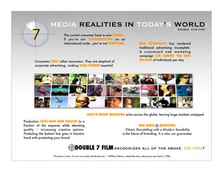 MEDIA REALITIES IN TODAY’S WORLD:                                                                                              >> DOUBLE7FILM.COM

                               The current consumer base is now GLOBAL.
                               If you’re not COMMUNICATING on an
                               international scale...you’re not COMPETING.                                    NEW TECHNOLOGY has rendered
                                                                                                              traditional advertising incomplete.
                                                                                                              A customized web mar keting
                                                                                                              campaign CAN CONNECT YOU WITH
                                                                                                              MILLIONS of individuals per day.
       Consumers TRUST other consumers. They are skeptical of
       corporate advertising...making VIRAL CONTENT essential.




                                                       GAPS IN BRAND MESSAGING echo across the globe, leaving huge markets untapped.

Production COSTS HAVE BEEN REDUCED to a
fraction of the expense while elevating                                                                  NEW MEDIA IS MARKETING.
quality + increasing creative options.                                                         Classic Storytelling with a Modern Sensibility
Protecting the bottom line goes in hand-in-                                                 is the future of branding. It is also our guarantee.
hand with protecting your brand.


                                                                                   recognizes all of the above. DO YOU?
                    “The future is here. It’s just not widely distributed yet...”- William Gibson, coined the term cyberspace way back in 1984
 