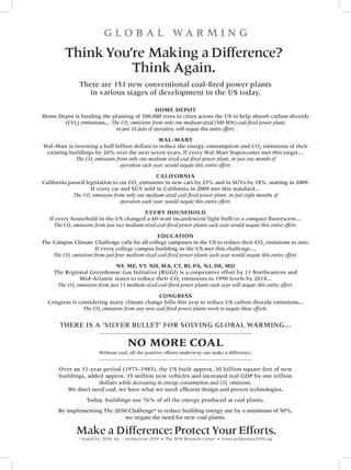 G l O b A l WA R M I N G
          Think You’re Making a Difference?
                    Think Again.
                There are 151 new conventional coal-fired power plants
                  in various stages of development in the US today.

                                                Home Depot
Home Depot is funding the planting of 300,000 trees in cities across the US to help absorb carbon dioxide
       (CO2) emissions... The CO2 emissions from only one medium-sized (500 MW) coal-fired power plant,
                            in just 10 days of operation, will negate this entire effort.
                                                  wal-mart
Wal-Mart is investing a half billion dollars to reduce the energy consumption and CO2 emissions of their
 existing buildings by 20% over the next seven years. If every Wal-Mart Supercenter met this target…
             The CO2 emissions from only one medium-sized coal-fired power plant, in just one month of
                                 operation each year, would negate this entire effort.
                                                  california
California passed legislation to cut CO2 emissions in new cars by 25% and in SUVs by 18%, starting in 2009.
                    If every car and SUV sold in California in 2009 met this standard…
             The CO2 emissions from only one medium-sized coal-fired power plant, in just eight months of
                                  operation each year, would negate this entire effort.
                                            every HouseHolD
   If every household in the US changed a 60-watt incandescent light bulb to a compact fluorescent…
     The CO2 emissions from just two medium-sized coal-fired power plants each year would negate this entire effort.
                                                  eDucation
The Campus Climate Challenge calls for all college campuses in the US to reduce their CO2 emissions to zero.
                      If every college campus building in the US met this challenge…
    The CO2 emissions from just four medium-sized coal-fired power plants each year would negate this entire effort.
                                ny, me, vt, nH, ma, ct, ri, pa, nJ, De, mD
     The Regional Greenhouse Gas Initiative (RGGI) is a cooperative effort by 11 Northeastern and
               Mid-Atlantic states to reduce their CO2 emissions to 1990 levels by 2014...
      The CO2 emissions from just 13 medium-sized coal-fired power plants each year will negate this entire effort.
                                                congress
  Congress is considering many climate change bills this year to reduce US carbon dioxide emissions...
                The CO2 emissions from any new coal-fired power plants work to negate these efforts.

       THERE IS A ‘SIlVER bUllET’ fOR SOlVING GlObAl WARMING…

                                        no more coal
                          Without coal, all the positive efforts underway can make a difference.


       Over an 11-year period (1973–1983), the US built approx. 30 billion square feet of new
       buildings, added approx. 35 million new vehicles and increased real GDP by one trillion
                      dollars while decreasing its energy consumption and CO2 emissions.
          We don’t need coal, we have what we need: efficient design and proven technologies.
                   Today, buildings use 76% of all the energy produced at coal plants.
       by implementing The 2030 Challenge* to reduce building energy use by a minimum of 50%,
                              we negate the need for new coal plants.

               Make a Difference: Protect Your Efforts.
                * Issued by: 2030, Inc. / Architecture 2030 • The 2030 Research Center • www.architecture2030.org
 