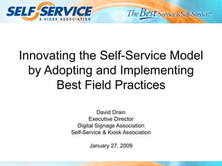 Innovating the Self-Service Model by Adopting and Implementing Best Field Practices David Drain Executive Director Digital Signage Association Self-Service & Kiosk Association January 27, 2009 