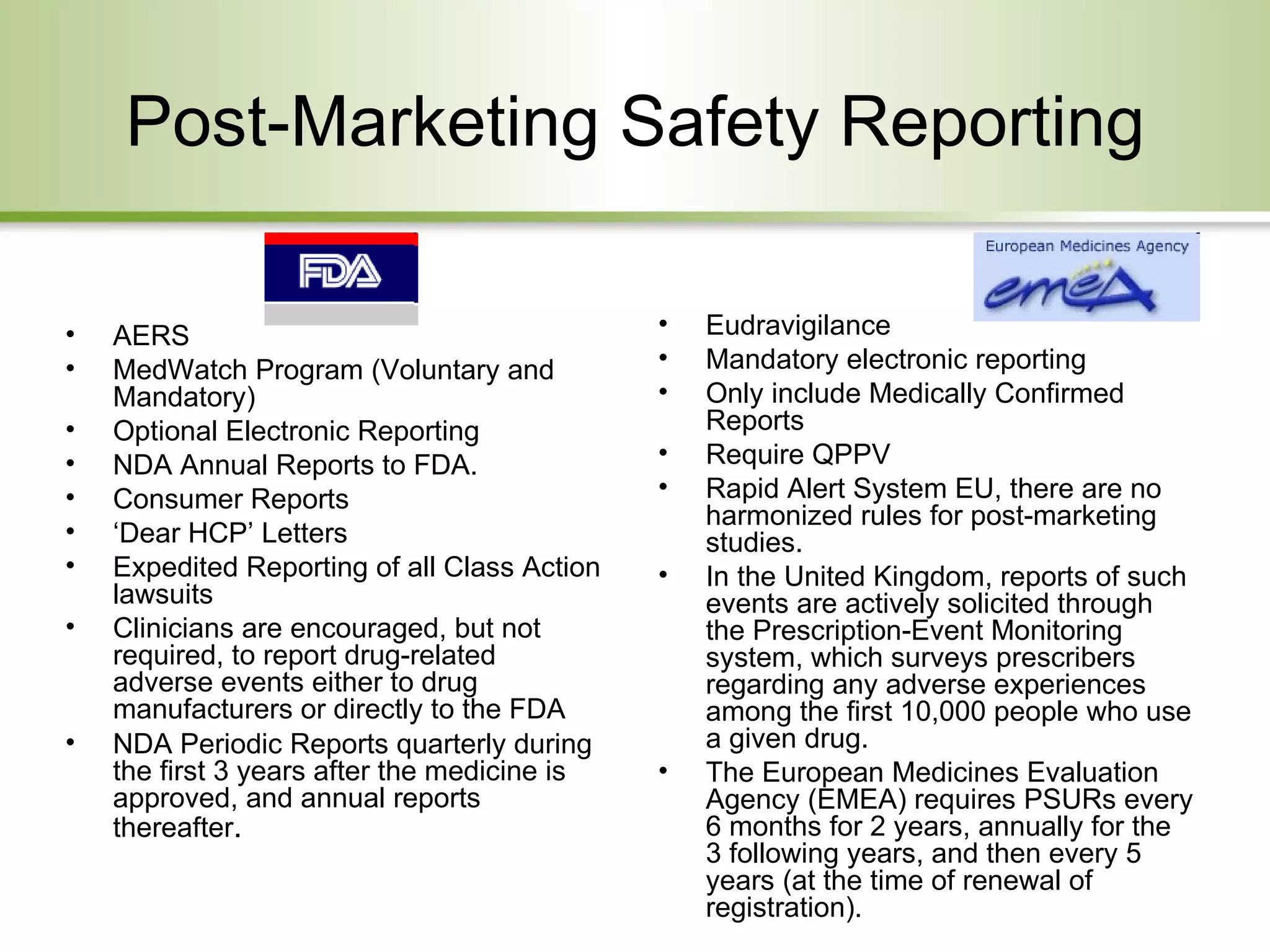 Post-Marketing Safety Reporting AERS  MedWatch Program (Voluntary and Mandatory) Optional Electronic Reporting NDA Annual Reports to FDA. Consumer Reports ‘ Dear HCP’ Letters Expedited Reporting of all Class Action lawsuits Clinicians are encouraged, but not required, to report drug-related adverse events either to drug manufacturers or directly to the FDA  NDA Periodic Reports quarterly during the first 3 years after the medicine is approved, and annual reports thereafter .  Eudravigilance Mandatory electronic reporting Only include Medically Confirmed Reports Require QPPV Rapid Alert System EU, there are no harmonized rules for post-marketing studies.  In the United Kingdom, reports of such events are actively solicited through the Prescription-Event Monitoring system, which surveys prescribers regarding any adverse experiences among the first 10,000 people who use a given drug.  The European Medicines Evaluation Agency (EMEA) requires PSURs every 6 months for 2 years, annually for the 3 following years, and then every 5 years (at the time of renewal of registration). 