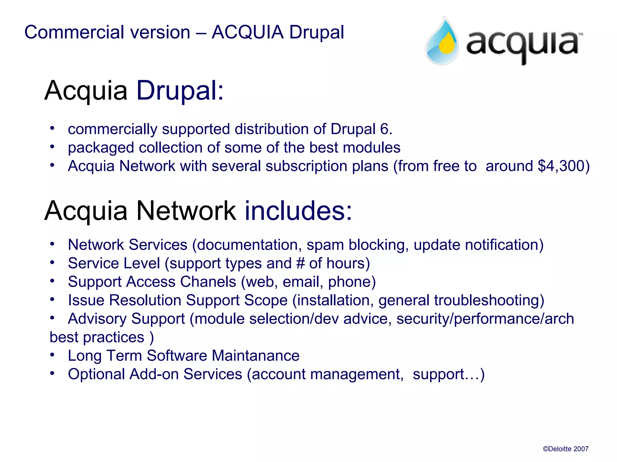 Commercial version – ACQUIA Drupal Acquia  Drupal: commercially supported distribution of Drupal 6. packaged collection of some of the best modules Acquia Network with several subscription plans (from free to  around  $4,300 )  Acquia Network  includes: Network Services (documentation, spam blocking, update notification) Service Level (support types and # of hours) Support Access Chanels (web, email, phone) Issue Resolution Support Scope (installation, general troubleshooting) Advisory Support (module selection/dev advice, security/performance/arch  best practices ) Long Term Software Maintanance Optional Add-on Services (account management,  support…) 