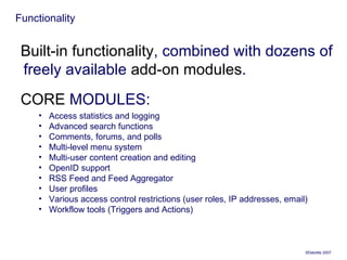 Functionality Built-in functionality , combined with dozens of freely available  add-on modules . CORE  MODULES: Access statistics and logging  Advanced search functions  Comments, forums, and polls  Multi-level menu system  Multi-user content creation and editing  OpenID support  RSS Feed and Feed Aggregator  User profiles  Various access control restrictions (user roles, IP addresses, email)  Workflow tools (Triggers and Actions)  