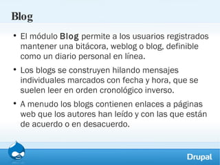 Blog El módulo  Blog  permite a los usuarios registrados mantener una bitácora, weblog o blog, definible como un diario personal en línea. Los blogs se construyen hilando mensajes individuales marcados con fecha y hora, que se suelen leer en orden cronológico inverso.  A menudo los blogs contienen enlaces a páginas web que los autores han leído y con las que están de acuerdo o en desacuerdo. 
