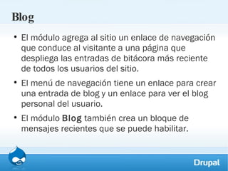 Blog El módulo agrega al sitio un enlace de navegación que conduce al visitante a una página que despliega las entradas de bitácora más reciente de todos los usuarios del sitio.  El menú de navegación tiene un enlace para crear una entrada de blog y un enlace para ver el blog personal del usuario.  El módulo  Blog  también crea un bloque de mensajes recientes que se puede habilitar. 