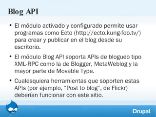 Blog API El módulo activado y configurado permite usar programas como Ecto (http://ecto.kung-foo.tv/) para crear y publicar en el blog desde su escritorio.  El módulo Blog API soporta APIs de blogueo tipo XML-RPC como la de Blogger, MetaWeblog y la mayor parte de Movable Type.  Cualesquiera herramientas que soporten estas APIs (por ejemplo, “Post to blog”, de Flickr) deberían funcionar con este sitio. 