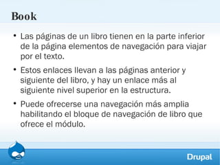 Book Las páginas de un libro tienen en la parte inferior de la página elementos de navegación para viajar por el texto.  Estos enlaces llevan a las páginas anterior y siguiente del libro, y hay un enlace más al siguiente nivel superior en la estructura.  Puede ofrecerse una navegación más amplia habilitando el bloque de navegación de libro que ofrece el módulo. 