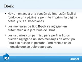 Book Hay un enlace a una versión de impresión fácil al fondo de una página, y permite imprimir la página actual y sus subsecciones. Los mensajes de tipo  Book  se agregan en automático a la jerarquía de libros.  Los usuarios con permiso para perfilar libros pueden agregar a un libro mensajes de otro tipo. Para ello pulsan la pestaña Perfil visible en el mensaje que se quiere agregar. 