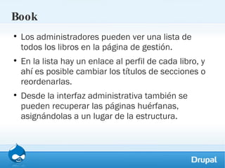 Book Los administradores pueden ver una lista de todos los libros en la página de gestión. En la lista hay un enlace al perfil de cada libro, y ahí es posible cambiar los títulos de secciones o reordenarlas. Desde la interfaz administrativa también se pueden recuperar las páginas huérfanas, asignándolas a un lugar de la estructura. 