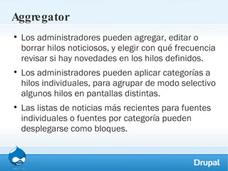 Aggregator Los administradores pueden agregar, editar o borrar hilos noticiosos, y elegir con qué frecuencia revisar si hay novedades en los hilos definidos. Los administradores pueden aplicar categorías a hilos individuales, para agrupar de modo selectivo algunos hilos en pantallas distintas. Las listas de noticias más recientes para fuentes individuales o fuentes por categoría pueden desplegarse como bloques. 