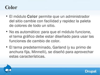 Color El módulo  Color  permite que un administrador del sitio cambie con facilidad y rapidez la paleta de colores de todo un sitio. No es automático: para que el módulo funcione, el tema gráfico debe estar diseñado para usar las funciones de cambio de color. El tema predeterminado, Garland (y su primo de anchura fija, Minnelli), se diseñó para aprovechar estas características. 
