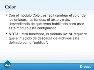 Color Con el módulo Color, es fácil cambiar el color de los enlaces, los fondos, el texto y más, dependiendo de qué tema habilitado para usar este módulo esté configurado.  NOTA : Para funcionar, el módulo  Color  requiere que el método de descarga de archivos esté definido como “público”. 