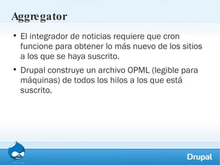 Aggregator El integrador de noticias requiere que cron funcione para obtener lo más nuevo de los sitios a los que se haya suscrito. Drupal construye un archivo OPML (legible para máquinas) de todos los hilos a los que está suscrito. 