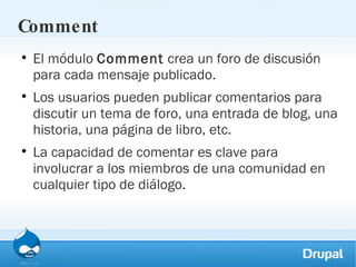 Comment El módulo  Comment  crea un foro de discusión para cada mensaje publicado.  Los usuarios pueden publicar comentarios para discutir un tema de foro, una entrada de blog, una historia, una página de libro, etc. La capacidad de comentar es clave para involucrar a los miembros de una comunidad en cualquier tipo de diálogo. 