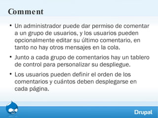 Comment Un administrador puede dar permiso de comentar a un grupo de usuarios, y los usuarios pueden opcionalmente editar su último comentario, en tanto no hay otros mensajes en la cola. Junto a cada grupo de comentarios hay un tablero de control para personalizar su despliegue. Los usuarios pueden definir el orden de los comentarios y cuántos deben desplegarse en cada página. 