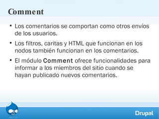 Comment Los comentarios se comportan como otros envíos de los usuarios.  Los filtros, caritas y HTML que funcionan en los nodos también funcionan en los comentarios. El módulo  Comment  ofrece funcionalidades para informar a los miembros del sitio cuando se hayan publicado nuevos comentarios. 