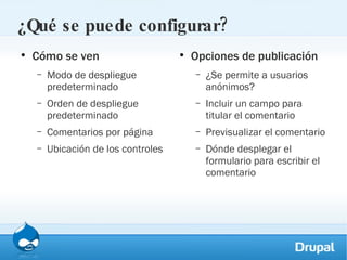 ¿Qué se puede configurar? Cómo se ven Modo de despliegue predeterminado Orden de despliegue predeterminado Comentarios por página Ubicación de los controles Opciones de publicación ¿Se permite a usuarios anónimos? Incluir un campo para titular el comentario Previsualizar el comentario Dónde desplegar el formulario para escribir el comentario 