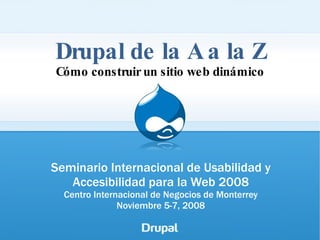 Drupal de la A a la Z Cómo construir un sitio web dinámico Seminario Internacional de Usabilidad y Accesibilidad para la Web 2008 Centro Internacional de Negocios de Monterrey Noviembre 5-7, 2008 