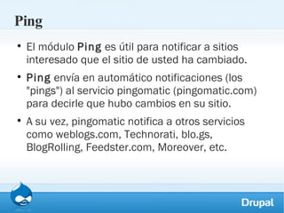 Ping El módulo  Ping  es útil para notificar a sitios interesado que el sitio de usted ha cambiado. Ping  envía en automático notificaciones (los "pings") al servicio pingomatic (pingomatic.com) para decirle que hubo cambios en su sitio. A su vez, pingomatic notifica a otros servicios como weblogs.com, Technorati, blo.gs, BlogRolling, Feedster.com, Moreover, etc. 