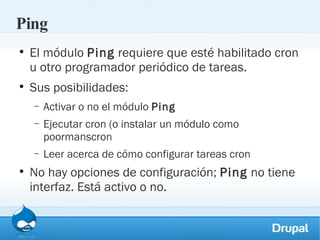 Ping El módulo  Ping  requiere que esté habilitado cron u otro programador periódico de tareas. Sus posibilidades: Activar o no el módulo  Ping Ejecutar cron (o instalar un módulo como poormanscron Leer acerca de cómo configurar tareas cron No hay opciones de configuración;  Ping  no tiene interfaz. Está activo o no. 