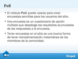 Poll El módulo  Poll  puede usarse para crear encuestas sencillas para los usuarios del sitio.  Una encuesta es un cuestionario de opción múltiple que despliega los resultados acumulados de las respuestas a la encuesta.  Tener encuestas en el sitio es una buena forma de tener retroalimentación instantánea de los miembros de la comunidad. 