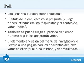 Poll Los usuarios pueden crear encuestas.  El título de la encuesta es la pregunta, y luego deben introducirse las respuestas y el conteo de votos “base”.  También se puede elegir el periodo de tiempo durante el cual se aceptarán votos.  El elemento encuesta del menú de navegación le llevará a una página con las encuestas actuales, votar en ellas (si aún no lo hace) y ver resultados. 