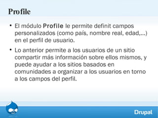 Profile El módulo  Profile  le permite definit campos personalizados (como país, nombre real, edad,...) en el perfil de usuario.  Lo anterior permite a los usuarios de un sitio compartir más información sobre ellos mismos, y puede ayudar a los sitios basados en comunidades a organizar a los usuarios en torno a los campos del perfil. 