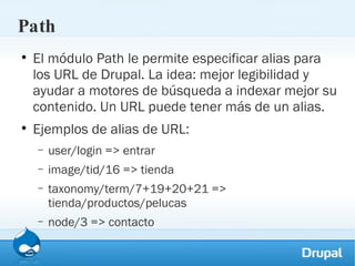 Path El módulo Path le permite especificar alias para los URL de Drupal. La idea: mejor legibilidad y ayudar a motores de búsqueda a indexar mejor su contenido. Un URL puede tener más de un alias. Ejemplos de alias de URL: user/login => entrar image/tid/16 => tienda taxonomy/term/7+19+20+21 => tienda/productos/pelucas node/3 => contacto 