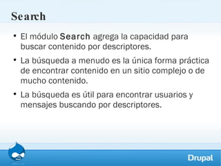 Search El módulo  Search  agrega la capacidad para buscar contenido por descriptores.  La búsqueda a menudo es la única forma práctica de encontrar contenido en un sitio complejo o de mucho contenido.  La búsqueda es útil para encontrar usuarios y mensajes buscando por descriptores. 