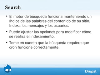 Search El motor de búsqueda funciona manteniendo un índice de las palabras del contenido de su sitio. Indexa los mensajes y los usuarios.  Puede ajustar las opciones para modificar cómo se realiza el indexamiento.  Tome en cuenta que la búsqueda requiere que cron funcione correctamente.  