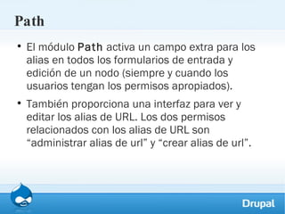 Path El módulo  Path  activa un campo extra para los alias en todos los formularios de entrada y edición de un nodo (siempre y cuando los usuarios tengan los permisos apropiados).  También proporciona una interfaz para ver y editar los alias de URL. Los dos permisos relacionados con los alias de URL son “administrar alias de url” y “crear alias de url”. 