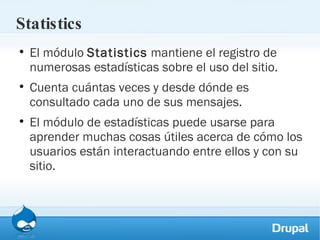 Statistics El módulo  Statistics  mantiene el registro de numerosas estadísticas sobre el uso del sitio.  Cuenta cuántas veces y desde dónde es consultado cada uno de sus mensajes.  El módulo de estadísticas puede usarse para aprender muchas cosas útiles acerca de cómo los usuarios están interactuando entre ellos y con su sitio. 