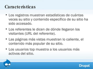 Características Los registros muestran estadísticas de cuántas veces su sitio y contenido específico de su sitio ha sido accesado. Los referentes le dicen de dónde llegaron los visitantes (URL del referente). Las páginas más vistas muestran lo caliente, el contenido más popular de su sitio. Los usuarios top muestra a los usuarios más activos del sitio. 