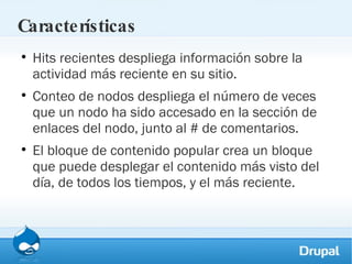Características Hits recientes despliega información sobre la actividad más reciente en su sitio. Conteo de nodos despliega el número de veces que un nodo ha sido accesado en la sección de enlaces del nodo, junto al # de comentarios. El bloque de contenido popular crea un bloque que puede desplegar el contenido más visto del día, de todos los tiempos, y el más reciente. 